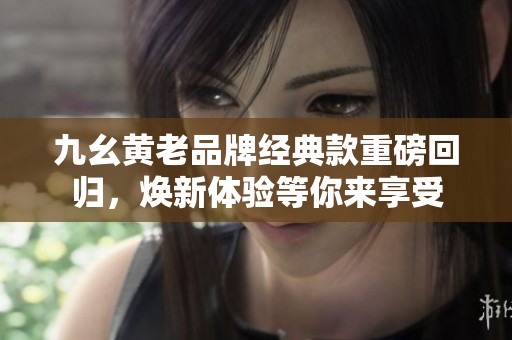九幺黄老品牌经典款重磅回归，焕新体验等你来享受