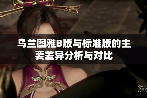 乌兰图雅B版与标准版的主要差异分析与对比