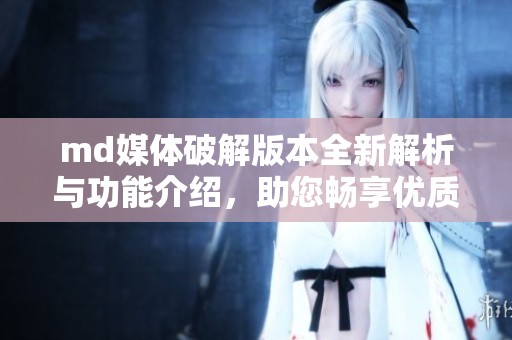 md媒体破解版本全新解析与功能介绍，助您畅享优质内容