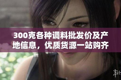 300克各种调料批发价及产地信息，优质货源一站购齐