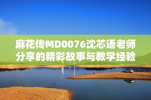 麻花传MD0076沈芯语老师分享的精彩故事与教学经验