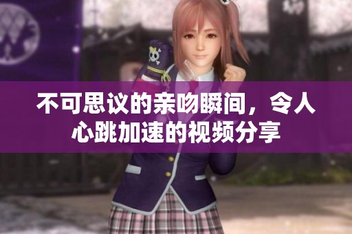 不可思议的亲吻瞬间，令人心跳加速的视频分享