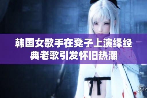 韩国女歌手在凳子上演绎经典老歌引发怀旧热潮