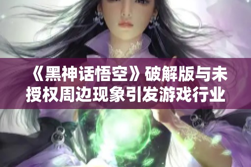 《黑神话悟空》破解版与未授权周边现象引发游戏行业关注