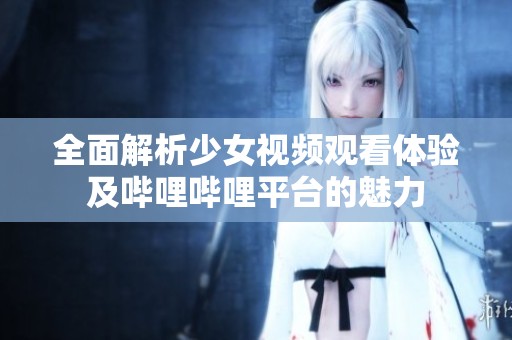 全面解析少女视频观看体验及哔哩哔哩平台的魅力