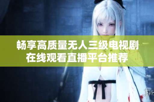 畅享高质量无人三级电视剧在线观看直播平台推荐