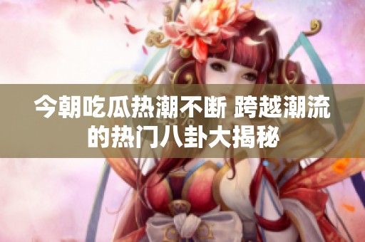 今朝吃瓜热潮不断 跨越潮流的热门八卦大揭秘