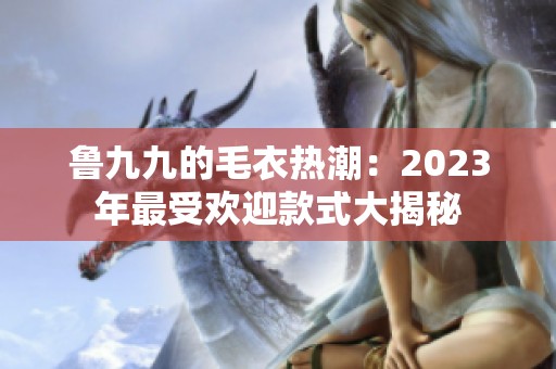 鲁九九的毛衣热潮：2023年最受欢迎款式大揭秘