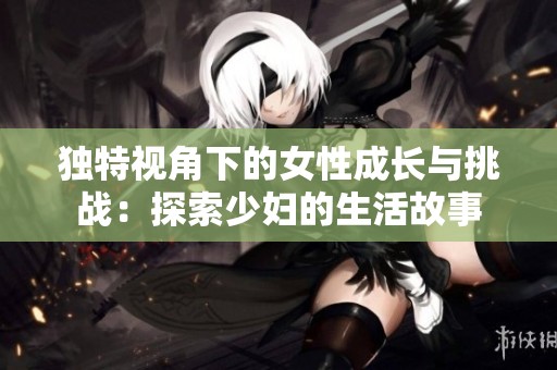 独特视角下的女性成长与挑战：探索少妇的生活故事