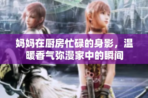 妈妈在厨房忙碌的身影，温暖香气弥漫家中的瞬间