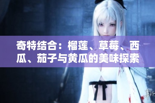 奇特结合：榴莲、草莓、西瓜、茄子与黄瓜的美味探索