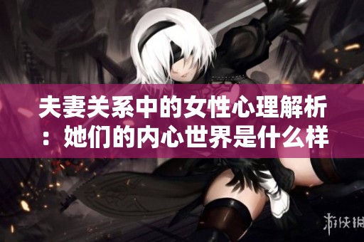夫妻关系中的女性心理解析：她们的内心世界是什么样的