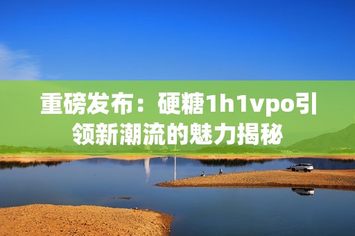 重磅发布：硬糖1h1vpo引领新潮流的魅力揭秘
