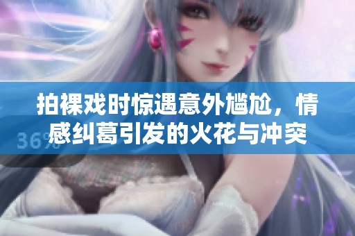 拍裸戏时惊遇意外尴尬，情感纠葛引发的火花与冲突