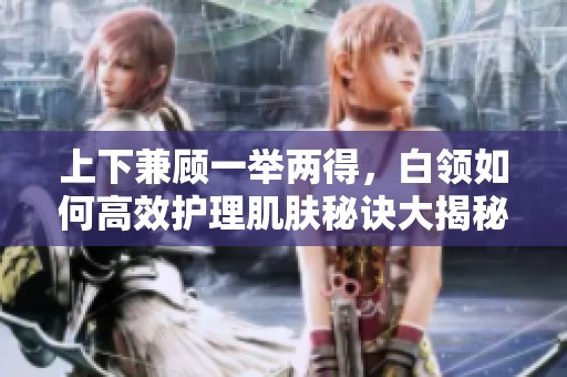 上下兼顾一举两得，白领如何高效护理肌肤秘诀大揭秘