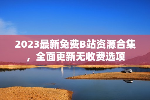 2023最新免费B站资源合集，全面更新无收费选项