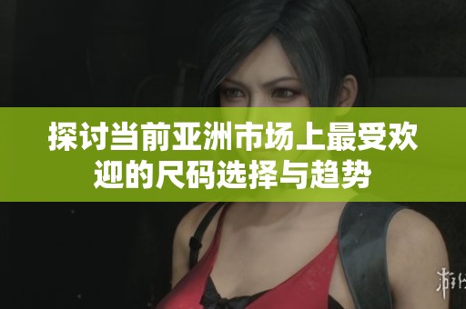 探讨当前亚洲市场上最受欢迎的尺码选择与趋势