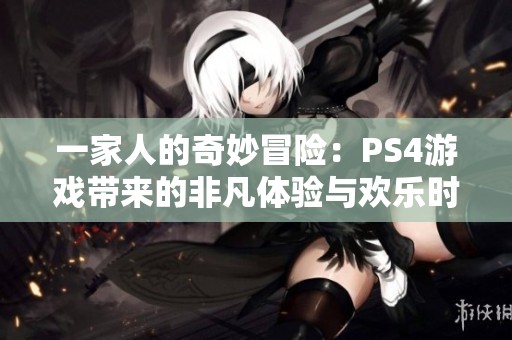 一家人的奇妙冒险：PS4游戏带来的非凡体验与欢乐时光