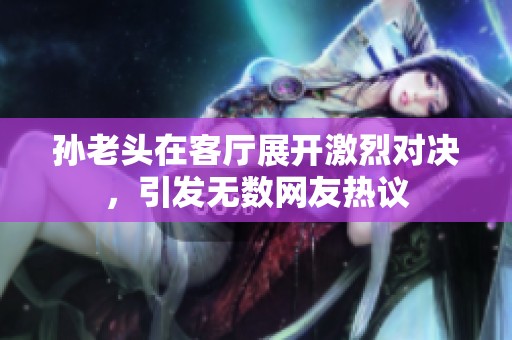 孙老头在客厅展开激烈对决，引发无数网友热议