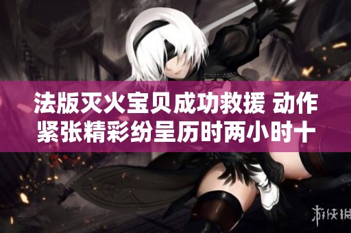 法版灭火宝贝成功救援 动作紧张精彩纷呈历时两小时十九分钟