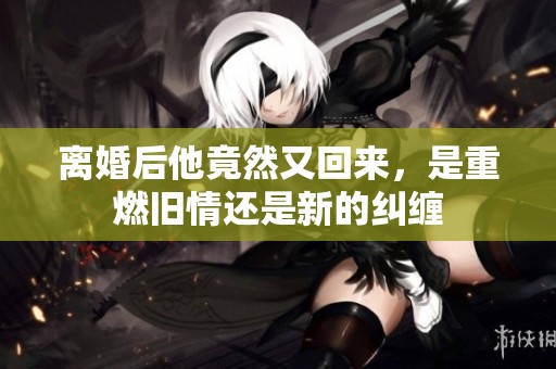 离婚后他竟然又回来，是重燃旧情还是新的纠缠