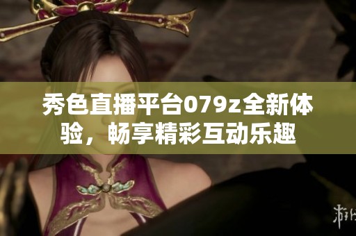 秀色直播平台079z全新体验，畅享精彩互动乐趣