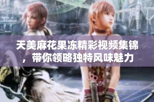 天美麻花果冻精彩视频集锦，带你领略独特风味魅力