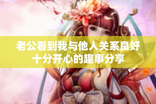 老公看到我与他人关系良好十分开心的趣事分享