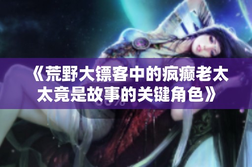 《荒野大镖客中的疯癫老太太竟是故事的关键角色》