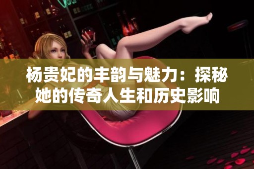 杨贵妃的丰韵与魅力：探秘她的传奇人生和历史影响