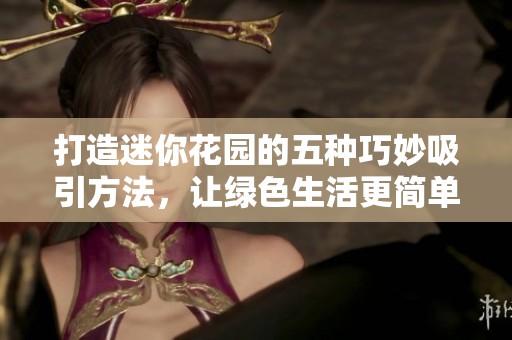 打造迷你花园的五种巧妙吸引方法，让绿色生活更简单