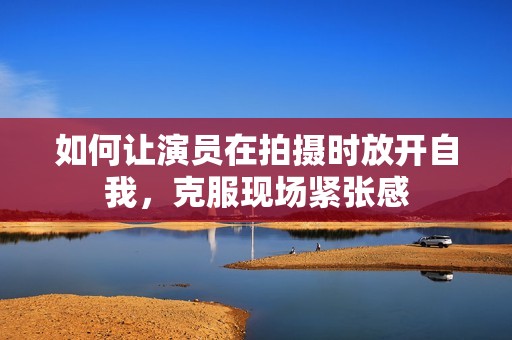 如何让演员在拍摄时放开自我，克服现场紧张感