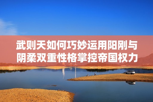 武则天如何巧妙运用阳刚与阴柔双重性格掌控帝国权力