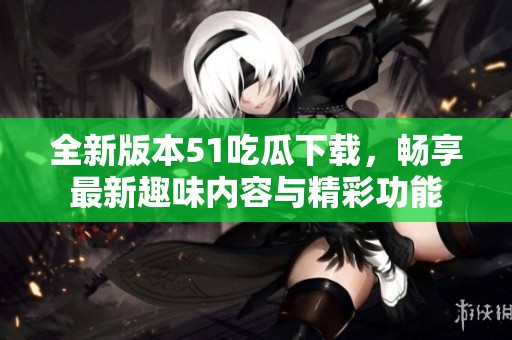 全新版本51吃瓜下载，畅享最新趣味内容与精彩功能