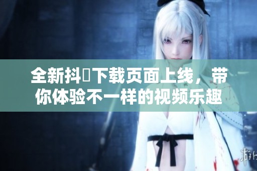 全新抖抈下载页面上线，带你体验不一样的视频乐趣