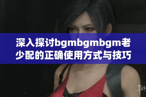 深入探讨bgmbgmbgm老少配的正确使用方式与技巧分享
