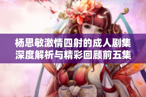 杨思敏激情四射的成人剧集深度解析与精彩回顾前五集内容