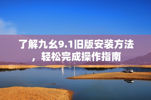 了解九幺9.1旧版安装方法，轻松完成操作指南