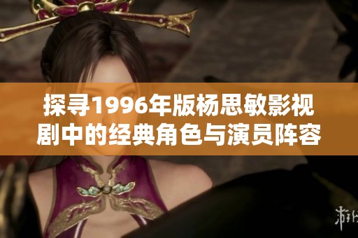 探寻1996年版杨思敏影视剧中的经典角色与演员阵容
