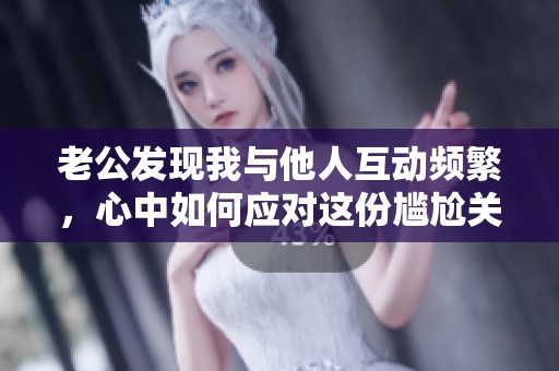 老公发现我与他人互动频繁，心中如何应对这份尴尬关系