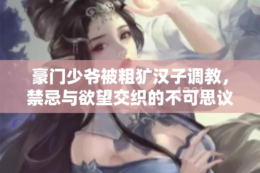 豪门少爷被粗犷汉子调教，禁忌与欲望交织的不可思议旅程