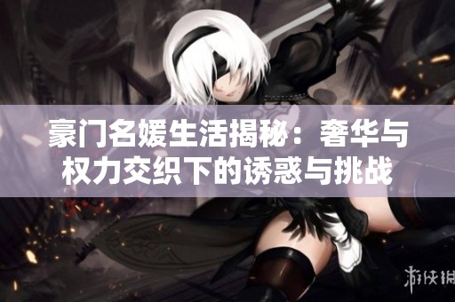 豪门名媛生活揭秘：奢华与权力交织下的诱惑与挑战