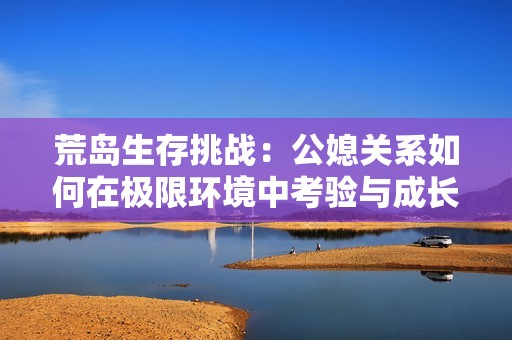 荒岛生存挑战：公媳关系如何在极限环境中考验与成长