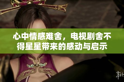 心中情感难舍，电视剧舍不得星星带来的感动与启示