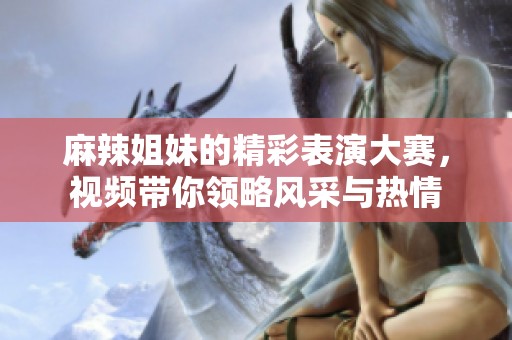 麻辣姐妹的精彩表演大赛，视频带你领略风采与热情