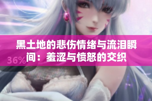 黑土地的悲伤情绪与流泪瞬间：羞涩与愤怒的交织