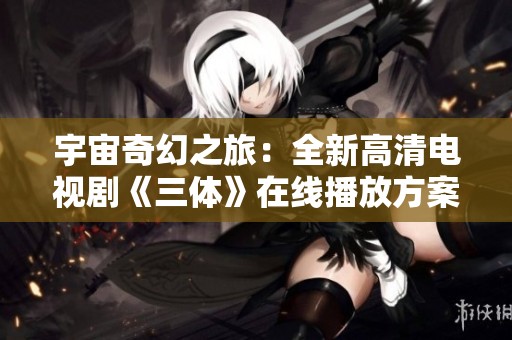 宇宙奇幻之旅：全新高清电视剧《三体》在线播放方案分享