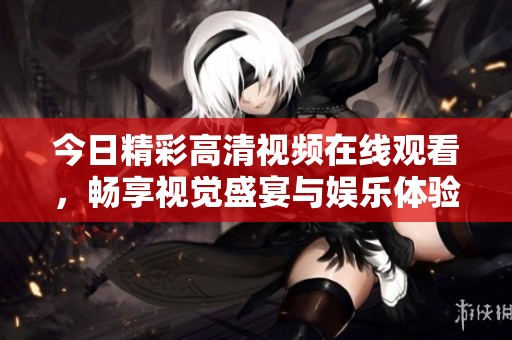 今日精彩高清视频在线观看，畅享视觉盛宴与娱乐体验