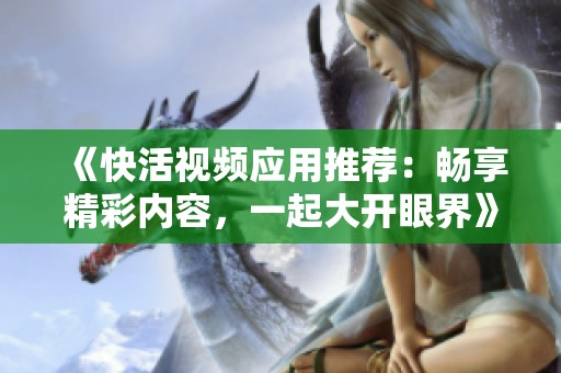 《快活视频应用推荐：畅享精彩内容，一起大开眼界》