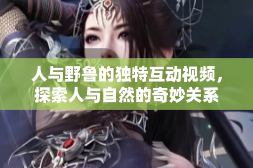 人与野鲁的独特互动视频，探索人与自然的奇妙关系